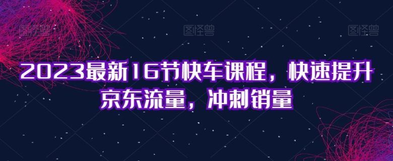 2023最新16节快车课程，快速提升京东流量，冲刺销量(全面掌握京东快车运营技巧，助力销量飙升)