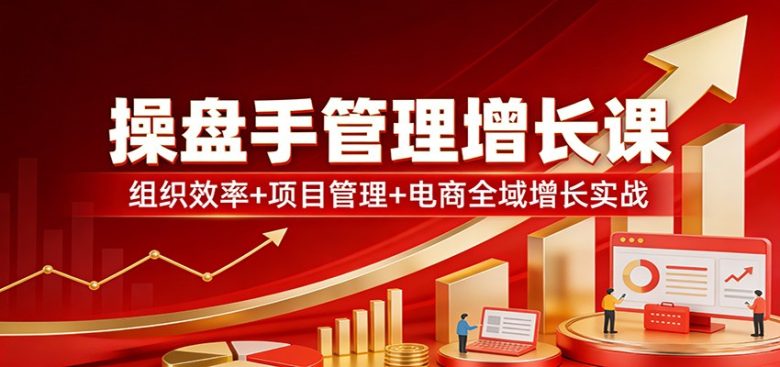 操盘手管理增长课:组织效率+项目管理+电商全域增长实战