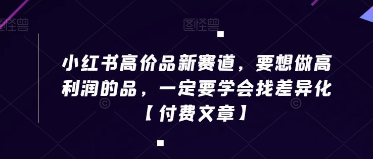 小红书高价品新赛道，要想做高利润的品，一定要学会找差异化【付费文章】(如何在小红书上通过产品差异化实现高利润)