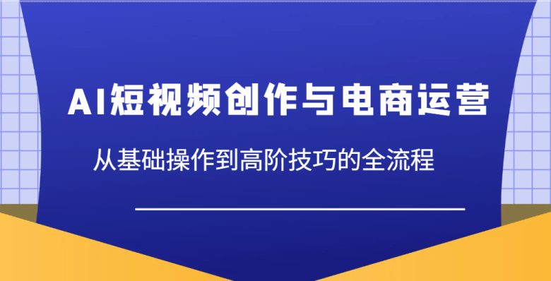 AI短视频创作与电商运营,从基础操作到高阶技巧的全流程