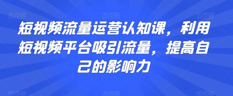 短视频流量运营认知课,利用短视频平台吸引流量,提高自己的影响力 短视频流量运营认知课,利用短视频平台吸引流量,提高自己的影响力
