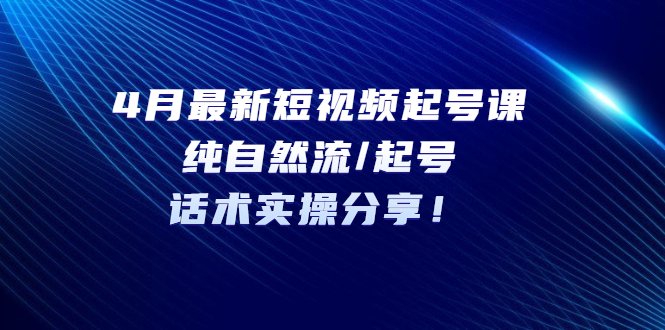 4月最新短视频起号课：纯自然流/起号，话术实操分享！(4月最新短视频起号课纯自然流/起号，话术实操分享！)
