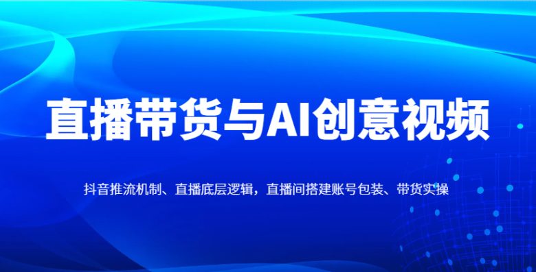 直播带货与AI创意视频,抖音推流机制、直播底层逻辑,直播间搭建账号包装、带货实操