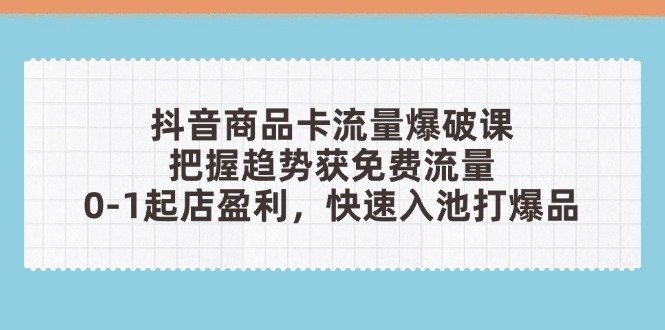 抖音商品卡流量爆破课：把握趋势获免费流量，0-1起店盈利，快速入池打爆品