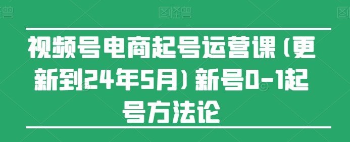 视频号电商起号运营课(更新到24年5月)新号0-1起号方法论 视频号电商起号运营课(更新到24年5月)新号0-1起号方法论