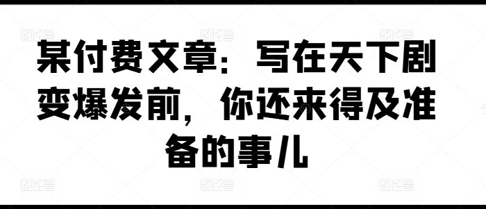 某付费文章:写在天下剧变爆发前,你还来得及准备的事儿 某付费文章:写在天下剧变爆发前,你还来得及准备的事儿