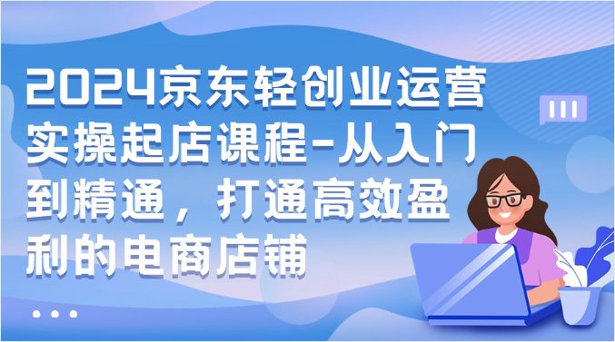 2024京东轻创业运营实操起店课程-从入门到精通,打通高效盈利的电商店铺 2024京东轻创业运营实操起店课程-从入门到精通,打通高效盈利的电商店铺
