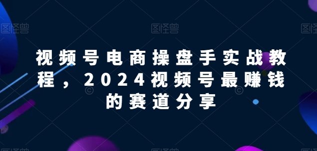 视频号电商实战教程,2024视频号最赚钱的赛道分享 视频号电商实战教程,2024视频号最赚钱的赛道分享