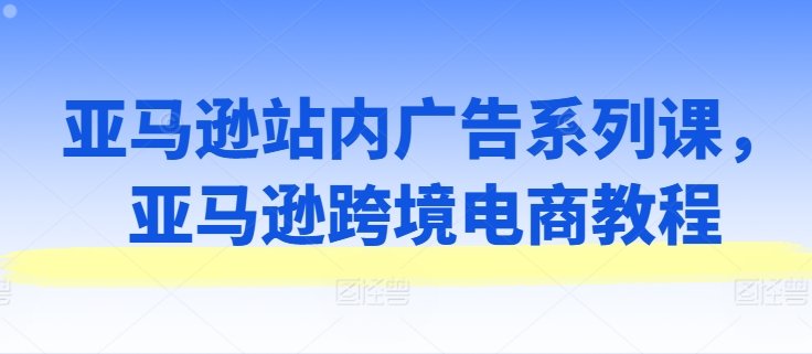 亚马逊站内广告系列课,亚马逊跨境电商教程 亚马逊站内广告系列课,亚马逊跨境电商教程