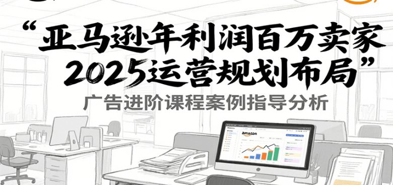 亚马逊年利润百万卖家2025运营规划布局，广告进阶课程案例指导分析
