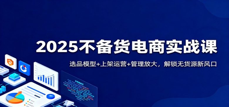 2025不备货电商实战课：选品模型+上架运营+管理放大，解锁无货源新风口