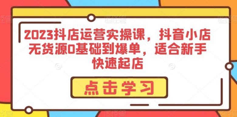 2023抖店运营实操课，抖音小店无货源0基础到爆单，适合新手快速起店(“零基础入门，快速提升抖店运营能力——2023抖店运营实操课”)