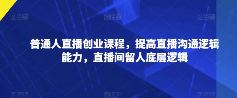 普通人直播创业课程，提高直播沟通逻辑能力，直播间留人底层逻辑(普通人直播创业课程提升沟通与留人技巧)