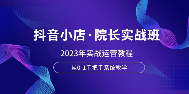 抖音小店·院长实战班，2023年实战运营教程，从0-1手把手系统教学(“全面掌握抖音小店运营2023年实战教程详解”)