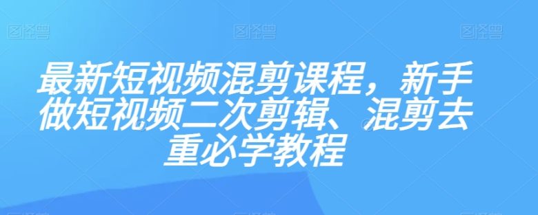 最新短视频混剪课程，新手做短视频二次剪辑、混剪去重必学教程(掌握短视频制作技巧，从新手到高手)