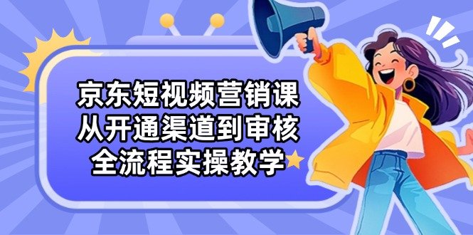 京东短视频营销课:从开通渠道到审核,全流程实操教学