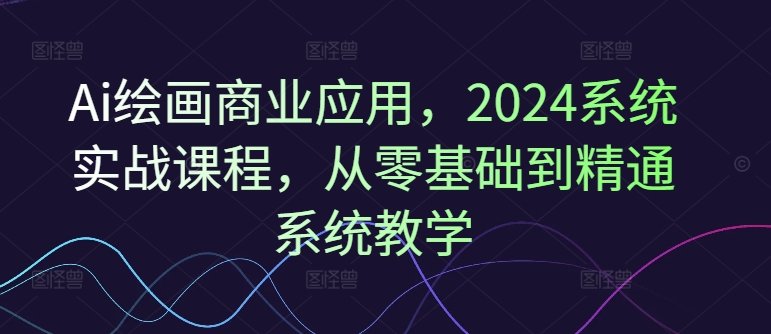Ai绘画商业应用,2024系统实战课程,从零基础到精通系统教学 Ai绘画商业应用,2024系统实战课程,从零基础到精通系统教学
