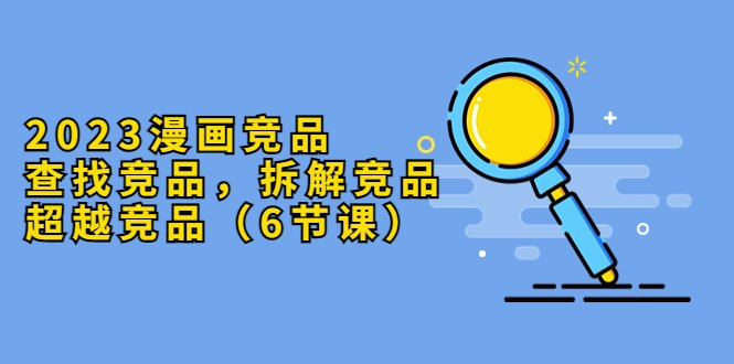 2023漫画竞品，查找竞品，拆解竞品，超越竞品（6节课）(探索漫画行业竞争策略，提升市场竞争力)