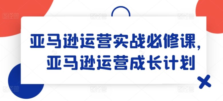 亚马逊运营实战必修课,亚马逊运营成长计划 亚马逊运营实战必修课,亚马逊运营成长计划