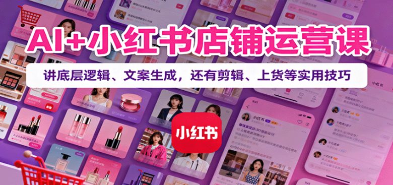 AI+小红书店铺运营课：讲底层逻辑、文案生成，还有剪辑、上货等实用技巧