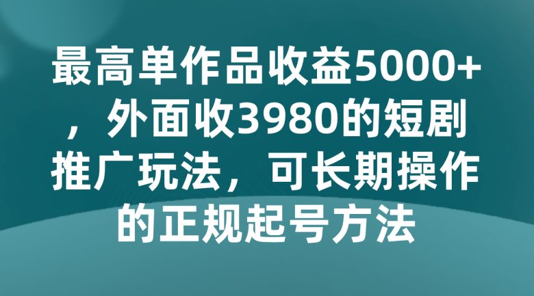 最高单作品收益5000+，外面收3980的短剧推广玩法，可长期操作的正规起号方法(揭秘短剧推广玩法如何实现最高单作品收益5000+)