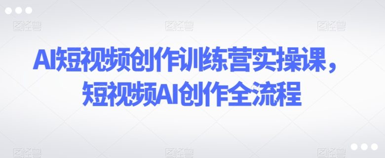 AI短视频创作训练营实操课，短视频AI创作全流程(掌握AI短视频创作全流程，提升短视频制作技能)