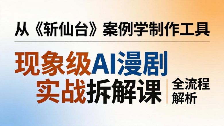 现象级AI漫剧实战拆解课：从《斩仙台》案例学制作工具，漫剧版仿真人版全流程解析