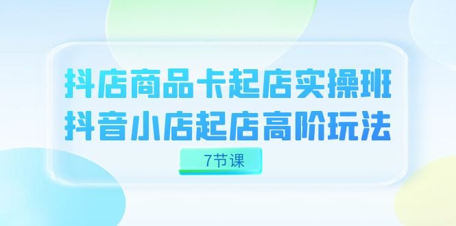 抖店-商品卡起店实战班，抖音小店起店高阶玩法（7节课）(抖店-商品卡起店实战班揭秘抖音小店高阶运营技巧)