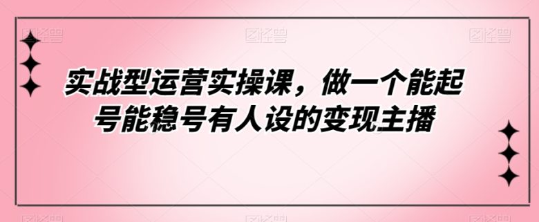 实战型运营实操课，做一个能起号能稳号有人设的变现主播(全新流量认知，打造高效变现主播)