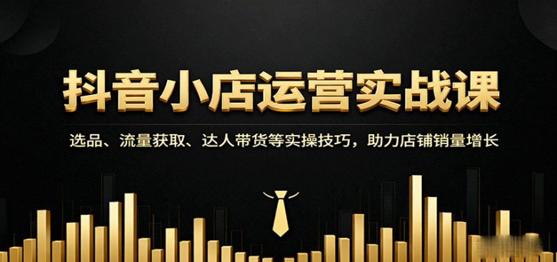 抖音小店运营实战课：选品、流量获取、达人带货等实操技巧，助力店铺销量增长