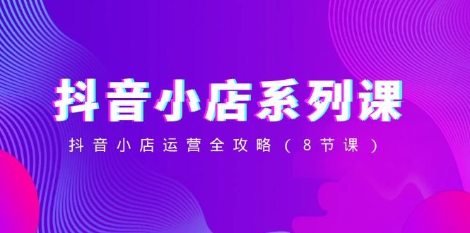 抖音小店系列课,抖音小店运营全攻略(8节课) 抖音小店系列课,抖音小店运营全攻略(8节课)