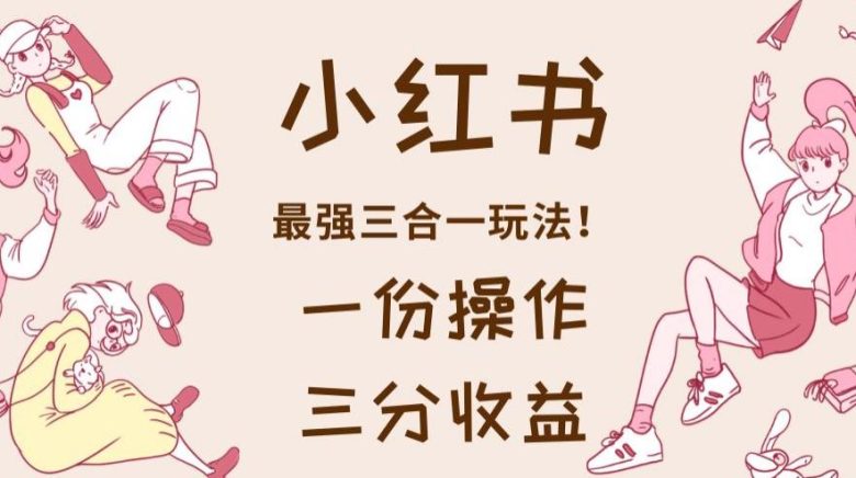 小红书最强三合一玩法,一份操作获得三份收益!【揭秘】(揭秘2023最新赚钱方法小红书最强三合一玩法)