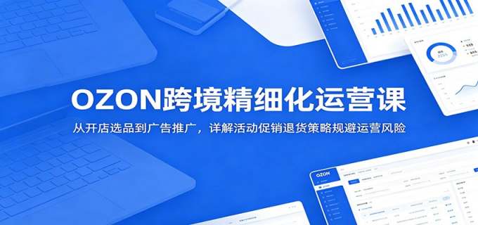 OZON跨境精细化运营课:从开店选品到广告推广,详解活动促销退货策略规避运营风险
