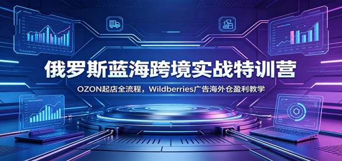 俄罗斯蓝海跨境实战特训营：OZON起店全流程，Wildberries广告海外仓盈利教学