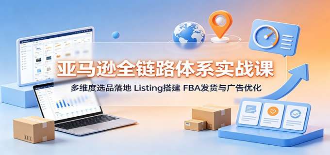 亚马逊全链路体系实战课:多维度选品落地,Listing搭建,FBA发货与广告优化