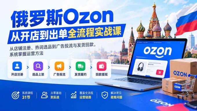 俄罗斯Ozon从开店到出单全流程实战课：从店铺注册、热词选品到广告投流与发货回款，系统掌握运营方法